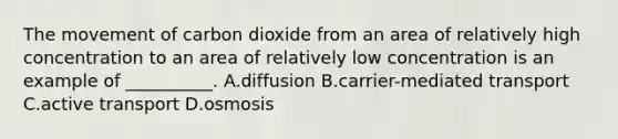 The movement of carbon dioxide from an area of relatively high concentration to an area of relatively low concentration is an example of __________. A.diffusion B.carrier-mediated transport C.active transport D.osmosis