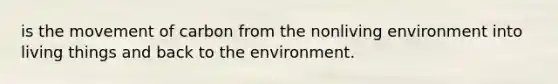 is the movement of carbon from the nonliving environment into living things and back to the environment.