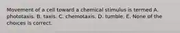 Movement of a cell toward a chemical stimulus is termed A. phototaxis. B. taxis. C. chemotaxis. D. tumble. E. None of the choices is correct.