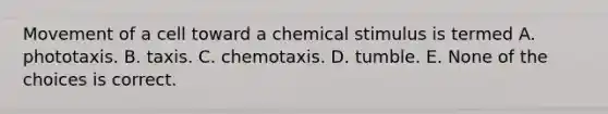 Movement of a cell toward a chemical stimulus is termed A. phototaxis. B. taxis. C. chemotaxis. D. tumble. E. None of the choices is correct.