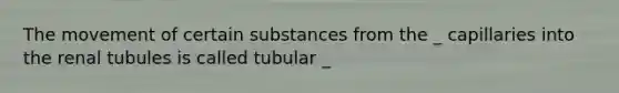 The movement of certain substances from the _ capillaries into the renal tubules is called tubular _