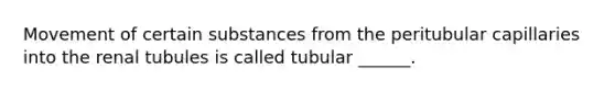 Movement of certain substances from the peritubular capillaries into the renal tubules is called tubular ______.