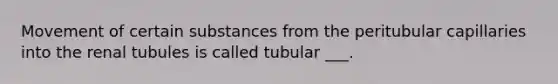 Movement of certain substances from the peritubular capillaries into the renal tubules is called tubular ___.