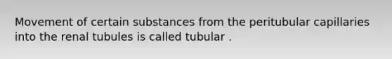 Movement of certain substances from the peritubular capillaries into the renal tubules is called tubular .