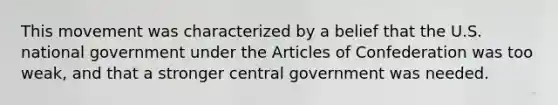 This movement was characterized by a belief that the U.S. national government under <a href='https://www.questionai.com/knowledge/k5NDraRCFC-the-articles-of-confederation' class='anchor-knowledge'>the articles of confederation</a> was too weak, and that a stronger central government was needed.