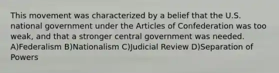 This movement was characterized by a belief that the U.S. national government under the Articles of Confederation was too weak, and that a stronger central government was needed. A)Federalism B)Nationalism C)Judicial Review D)Separation of Powers