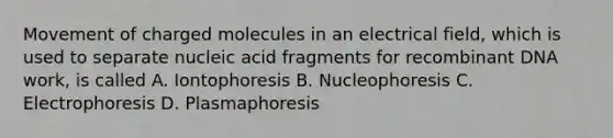 Movement of charged molecules in an electrical field, which is used to separate nucleic acid fragments for recombinant DNA work, is called A. Iontophoresis B. Nucleophoresis C. Electrophoresis D. Plasmaphoresis