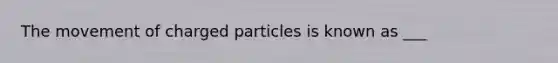 The movement of charged particles is known as ___