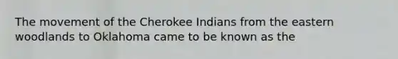 The movement of the Cherokee Indians from the eastern woodlands to Oklahoma came to be known as the