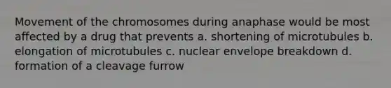 Movement of the chromosomes during anaphase would be most affected by a drug that prevents a. shortening of microtubules b. elongation of microtubules c. nuclear envelope breakdown d. formation of a cleavage furrow