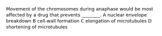 Movement of the chromosomes during anaphase would be most affected by a drug that prevents ________. A nuclear envelope breakdown B cell-wall formation C elongation of microtubules D shortening of microtubules