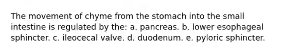 The movement of chyme from the stomach into the small intestine is regulated by the: a. pancreas. b. lower esophageal sphincter. c. ileocecal valve. d. duodenum. e. pyloric sphincter.