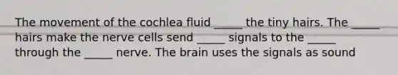 The movement of the cochlea fluid _____ the tiny hairs. The _____ hairs make the nerve cells send _____ signals to the _____ through the _____ nerve. <a href='https://www.questionai.com/knowledge/kLMtJeqKp6-the-brain' class='anchor-knowledge'>the brain</a> uses the signals as sound