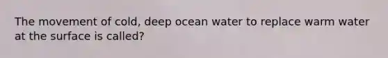 The movement of cold, deep ocean water to replace warm water at the surface is called?