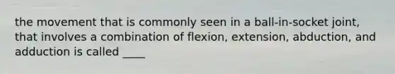 the movement that is commonly seen in a ball-in-socket joint, that involves a combination of flexion, extension, abduction, and adduction is called ____