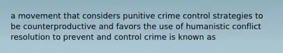 a movement that considers punitive crime control strategies to be counterproductive and favors the use of humanistic conflict resolution to prevent and control crime is known as