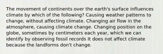 The movement of continents over the earth's surface influences climate by which of the following? Causing weather patterns to change, without affecting climate. Changing air flow in the atmosphere, causing climate change. Changing position on the globe, sometimes by centimeters each year, which we can identify by observing fossil records It does not affect climate because the landforms don't change.