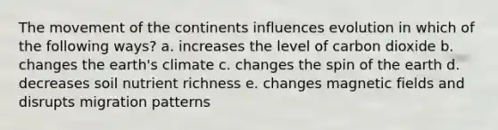 The movement of the continents influences evolution in which of the following ways? a. increases the level of carbon dioxide b. changes the earth's climate c. changes the spin of the earth d. decreases soil nutrient richness e. changes magnetic fields and disrupts migration patterns