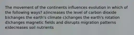 The movement of the continents influences evolution in which of the following ways? a)increases the level of carbon dioxide b)changes the earth's climate c)changes the earth's rotation d)changes magnetic fields and disrupts migration patterns e)decreases soil nutrients