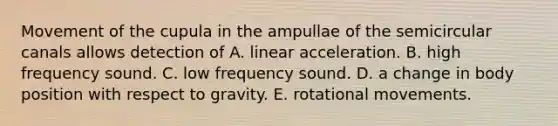 Movement of the cupula in the ampullae of the semicircular canals allows detection of A. linear acceleration. B. high frequency sound. C. low frequency sound. D. a change in body position with respect to gravity. E. rotational movements.