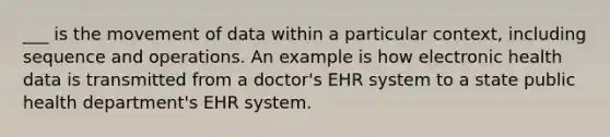 ___ is the movement of data within a particular context, including sequence and operations. An example is how electronic health data is transmitted from a doctor's EHR system to a state public health department's EHR system.