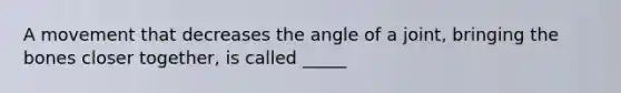 A movement that decreases the angle of a joint, bringing the bones closer together, is called _____