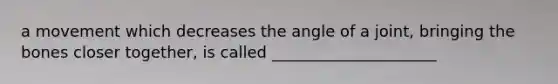 a movement which decreases the angle of a joint, bringing the bones closer together, is called _____________________