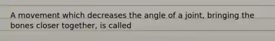 A movement which decreases the angle of a joint, bringing the bones closer together, is called