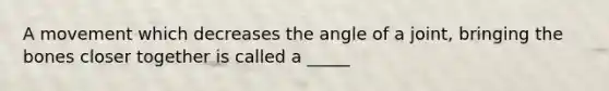 A movement which decreases the angle of a joint, bringing the bones closer together is called a _____