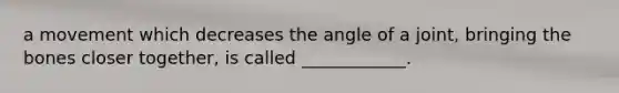 a movement which decreases the angle of a joint, bringing the bones closer together, is called ____________.