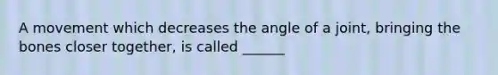 A movement which decreases the angle of a joint, bringing the bones closer together, is called ______