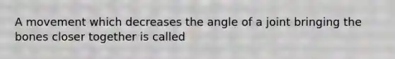 A movement which decreases the angle of a joint bringing the bones closer together is called