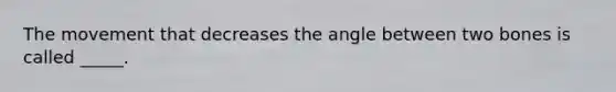 The movement that decreases the angle between two bones is called _____.