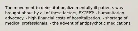 The movement to deinstitutionalize mentally ill patients was brought about by all of these factors, EXCEPT: - humanitarian advocacy. - high financial costs of hospitalization. - shortage of medical professionals. - the advent of antipsychotic medications.