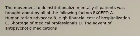 The movement to deinstitutionalize mentally ill patients was brought about by all of the following factors EXCEPT: A. Humanitarian advocacy B. High financial cost of hospitalization C. Shortage of medical professionals D. The advent of antipsychotic medications