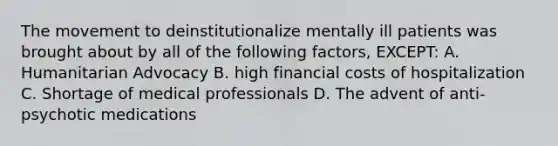 The movement to deinstitutionalize mentally ill patients was brought about by all of the following factors, EXCEPT: A. Humanitarian Advocacy B. high financial costs of hospitalization C. Shortage of medical professionals D. The advent of anti-psychotic medications