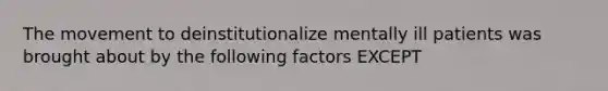 The movement to deinstitutionalize mentally ill patients was brought about by the following factors EXCEPT