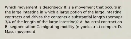 Which movement is described? It is a movement that occurs in the large intestine in which a large potion of the large intestine contracts and drives the contents a substantial length (perhaps 3/4 of the length of the large intestine)? A. haustral contraction B. segmentation C. migrating motility (myoelectric) complex D. Mass movement