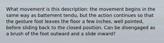 What movement is this description: the movement begins in the same way as battement tendu, but the action continues so that the gesture foot leaves the floor a few inches, well pointed, before sliding back to the closed position. Can be disengaged as a brush of the foot outward and a slide inward?