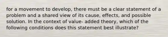 for a movement to develop, there must be a clear statement of a problem and a shared view of its cause, effects, and possible solution. In the context of value- added theory, which of the following conditions does this statement best illustrate?