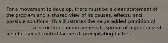 For a movement to develop, there must be a clear statement of the problem and a shared view of its causes, effects, and possible solutions. This illustrates the value-added condition of __________. a. structural conduciveness b. spread of a generalized belief c. social control factors d. precipitating factors