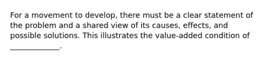 For a movement to develop, there must be a clear statement of the problem and a shared view of its causes, effects, and possible solutions. This illustrates the value-added condition of _____________.