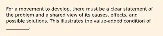 For a movement to develop, there must be a clear statement of the problem and a shared view of its causes, effects, and possible solutions. This illustrates the value-added condition of __________.​