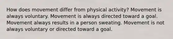 How does movement differ from physical activity? Movement is always voluntary. Movement is always directed toward a goal. Movement always results in a person sweating. Movement is not always voluntary or directed toward a goal.