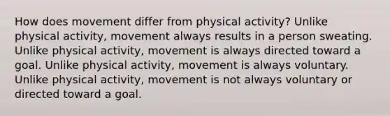 How does movement differ from physical activity? Unlike physical activity, movement always results in a person sweating. Unlike physical activity, movement is always directed toward a goal. Unlike physical activity, movement is always voluntary. Unlike physical activity, movement is not always voluntary or directed toward a goal.