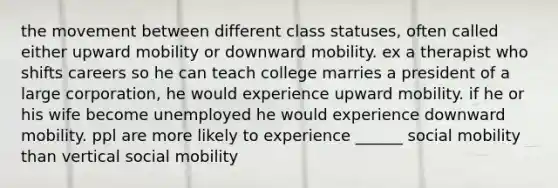 the movement between different class statuses, often called either upward mobility or downward mobility. ex a therapist who shifts careers so he can teach college marries a president of a large corporation, he would experience upward mobility. if he or his wife become unemployed he would experience downward mobility. ppl are more likely to experience ______ social mobility than vertical social mobility