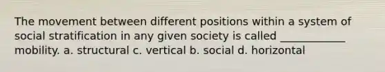 The movement between different positions within a system of social stratification in any given society is called ____________ mobility. a. structural c. vertical b. social d. horizontal