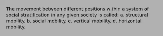 The movement between different positions within a system of social stratification in any given society is called: a. structural mobility. b. social mobility. c. vertical mobility. d. horizontal mobility.