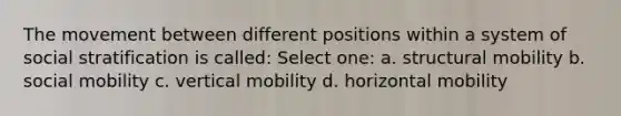 The movement between different positions within a system of social stratification is called: Select one: a. structural mobility b. social mobility c. vertical mobility d. horizontal mobility