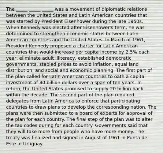 The _____ _____ _____ was a movement of diplomatic relations between the United States and Latin American countries that was started by President Eisenhower during the late 1950s. When Kennedy was elected after Eisenhower's term, he was determined to strengthen economic status between Latin American countries and the United States. In March of 1961, President Kennedy proposed a charter for Latin American countries that would increase per capita income by 2.5% each year, eliminate adult illiteracy, established democratic governments, stabled prices to avoid inflation, equal land distribution, and social and economic planning. The first part of the plan called for Latin American countries to oath a capital investment of 80 billion dollars over a span of ten years. In return, the United States promised to supply 20 billion back within the decade. The second part of the plan required delegates from Latin America to enforce that participating countries to draw plans to develop the corresponding nation. The plans were then submitted to a board of experts for approval of the plan for each country. The final step of the plan was to alter the tax codes during for each country. Governments said that they will take more from people who have more money. The treaty was finalized and signed in August of 1961 in Punta del Este in Uruguay.